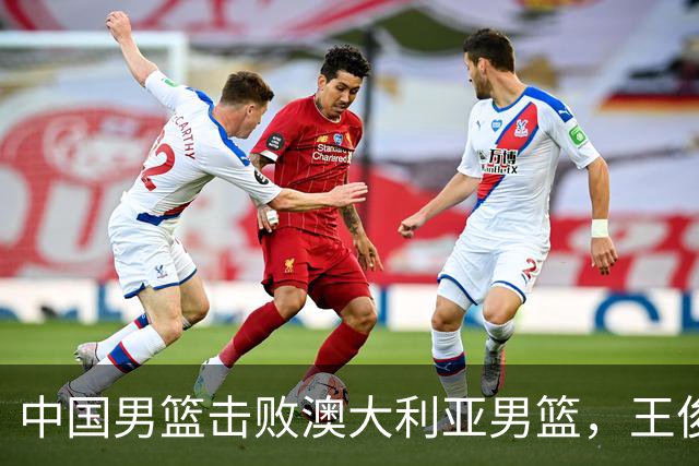 中国男篮击败澳大利亚男篮，王俊杰砍23分