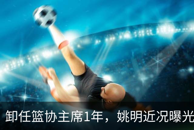 卸任篮协主席1年，姚明近况曝光，再次印证易建联的那句评价
