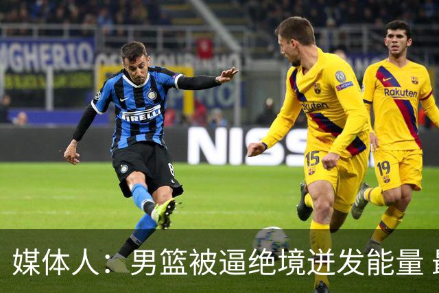 媒体人：男篮被逼绝境迸发能量 最大改变是不再执着压节奏打低位