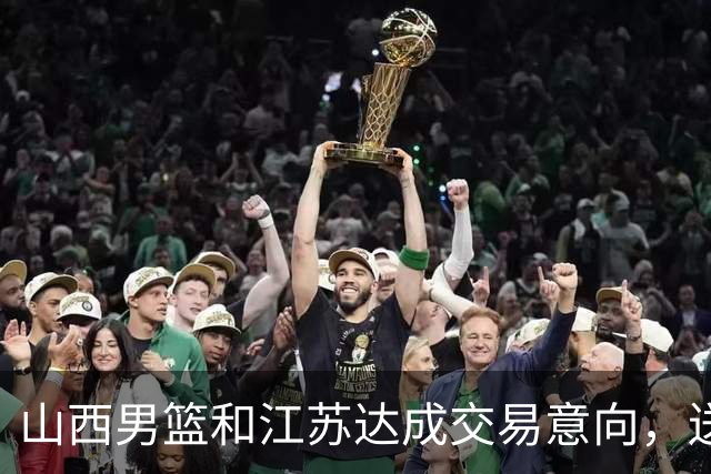 山西男篮和江苏达成交易意向，送走原帅腾出宝贵顶薪，下一步全力追逐胡金秋