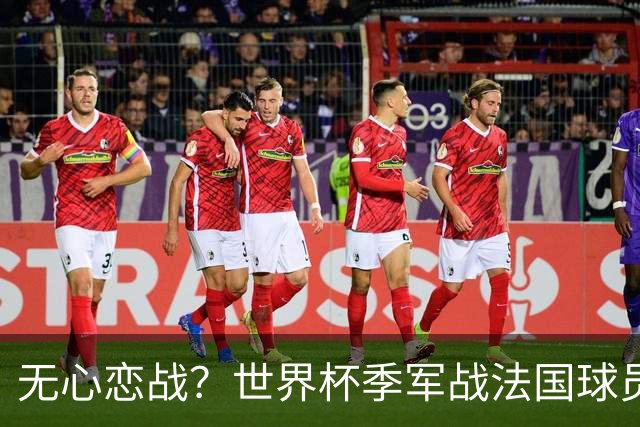 无心恋战？世界杯季军战法国球员欲致敬德尚 但更想尽快去度假