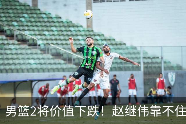 男篮2将价值下跌！赵继伟靠不住，王俊杰遭高强度防守哑火！