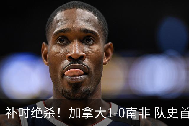 补时绝杀！加拿大1-0南非 队史首次晋级16强