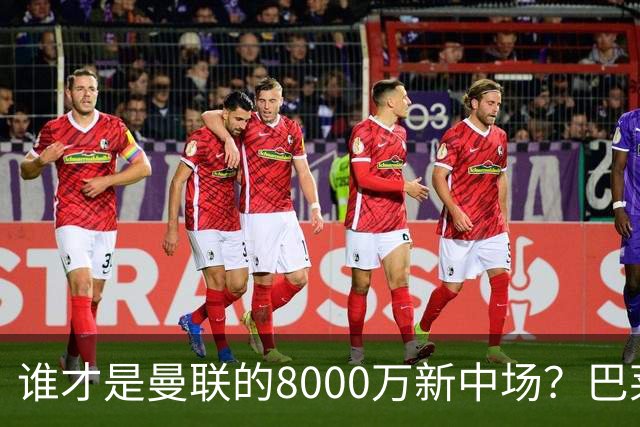 谁才是曼联的8000万新中场？巴莱巴仍在苦等，红魔并不视其为首选