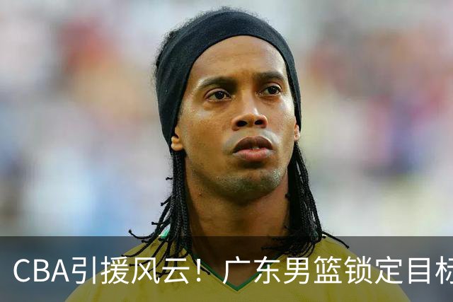 CBA引援风云！广东男篮锁定目标，杜锋心仪已久需花重金