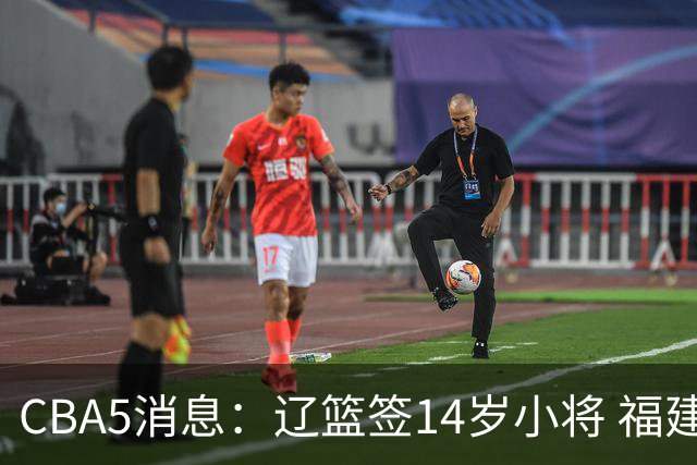 CBA5消息：辽篮签14岁小将 福建签强援 徐昕签美方经纪 徐杰刻苦特训